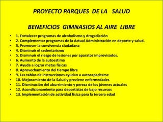 PROYECTO PARQUES DE LA SALUD

          BENEFICIOS GIMNASIOS AL AIRE LIBRE
•   1. Fortalecer programas de alcoholismo y drogadicción
•   2. Complementar programas de la Actual Administración en deporte y salud.
•   3. Promover la convivencia ciudadana
•   4. Disminuir el sedentarismo
•   5. Disminuir el riesgo de lesiones por aparatos improvisados.
•   6. Aumento de la autoestima
•   7. Ayuda a lograr metas físicas
•   8. Aprovechamiento del tiempo libre
•   9. Las tablas de instrucciones ayudan a autocapacitarse
•   10. Mejoramiento de la Salud y previene enfermedades
•   11. Disminución del aburrimiento y pereza de los jóvenes actuales
•   12. Acondicionamiento para deportistas de bajo recursos
•   13. Implementación de actividad física para la tercera edad
 