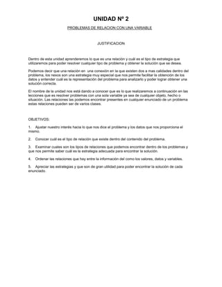 UNIDAD Nº 2
PROBLEMAS DE RELACION CON UNA VARIABLE

JUSTIFICACION

Dentro de esta unidad aprenderemos lo que es una relación y cuál es el tipo de estrategia que
utilizaremos para poder resolver cualquier tipo de problema y obtener la solución que se desea.
Podemos decir que una relación en una conexión en la que existen dos a mas calidades dentro del
problema, los nexos son una estrategia muy especial que nos permite facilitar la obtención de los
datos y entender cuál es la representación del problema para analizarlo y poder lograr obtener una
solución correcta.
El nombre de la unidad nos está dando a conocer que es lo que realizaremos a continuación en las
lecciones que es resolver problemas con una sola variable ya sea de cualquier objeto, hecho o
situación. Las relaciones las podemos encontrar presentes en cualquier enunciado de un problema
estas relaciones pueden ser de varios clases.

OBJETIVOS:
1. Ajustar nuestro interés hacia lo que nos dice el problema y los datos que nos proporciona el
mismo.
2.

Conocer cuál es el tipo de relación que existe dentro del contenido del problema.

3. Examinar cuales son los tipos de relaciones que podemos encontrar dentro de los problemas y
que nos permite saber cuál es la estrategia adecuada para encontrar la solución.
4.

Ordenar las relaciones que hay entre la información del como los valores, datos y variables.

5. Apreciar las estrategias y que son de gran utilidad para poder encontrar la solución de cada
enunciado.

 