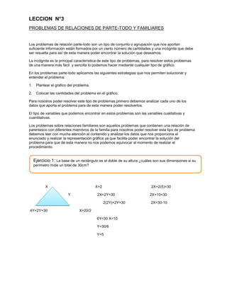 LECCION N°3
PROBLEMAS DE RELACIONES DE PARTE-TODO Y FAMILIARES

Los problemas de relación parte-todo son un tipo de conjunto o agrupación que nos aportan
suficiente información están formados por un cierto número de cantidades y una incógnita que debe
ser resuelta para así de esta manera poder encontrar la solución que deseamos.
La incógnita es la principal característica de este tipo de problemas, para resolver estos problemas
de una manera más fácil y sencilla lo podemos hacer mediante cualquier tipo de gráfico.
En los problemas parte-todo aplicamos las siguientes estrategias que nos permiten solucionar y
entender el problema:
1.

Plantear el grafico del problema.

2.

Colocar las cantidades del problema en el gráfico.

Para nosotros poder resolver este tipo de problemas primero debemos analizar cada uno de los
datos que aporta el problema para de esta manera poder resolverlos.
El tipo de variables que podemos encontrar en estos problemas son las variables cualitativas y
cuantitativas.
Los problemas sobre relaciones familiares son aquellos problemas que contienen una relación de
parentesco con diferentes miembros de la familia para nosotros poder resolver esta tipo de problema
debemos leer con mucha atención el contenido y analizar los datos que nos proporciona el
enunciado y realizar la representación gráfica ya que facilita poder encontrar la solución del
problema para que de esta manera no nos podemos equivocar al momento de realizar el
procedimiento.

Ejercicio 1: La base de un rectángulo es el doble de su altura ¿cuáles son sus dimensiones si su
perímetro mide un total de 30cm?

X

X=2
Y

2X+2(5)=30

2X+2Y=30
2(2Y)+2Y=30

4Y+2Y=30

X=20/2
6Y=30 X=10
Y=30/6
Y=5

2X+10=30
2X=30-10

 