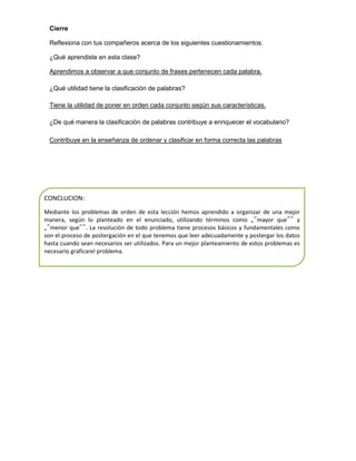 Cierre
Reflexiona con tus compañeros acerca de los siguientes cuestionamientos.
¿Qué aprendiste en esta clase?
Aprendimos a observar a que conjunto de frases pertenecen cada palabra.
¿Qué utilidad tiene la clasificación de palabras?
Tiene la utilidad de poner en orden cada conjunto según sus características.
¿De qué manera la clasificación de palabras contribuye a enriquecer el vocabulario?
Contribuye en la enseñanza de ordenar y clasificar en forma correcta las palabras

CONCLUCION:
Mediante los problemas de orden de esta lección hemos aprendido a organizar de una mejor
manera, según lo planteado en el enunciado, utilizando términos como „‟mayor que‟‟ y
„‟menor que‟‟. La resolución de todo problema tiene procesos básicos y fundamentales como
son el proceso de postergación en el que tenemos que leer adecuadamente y postergar los datos
hasta cuando sean necesarios ser utilizados. Para un mejor planteamiento de estos problemas es
necesario graficarel problema.

 