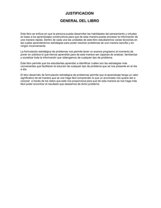 JUSTIFICACION
GENERAL DEL LIBRO

Este libro se enfoca en que la persona pueda desarrollar las habilidades del pensamiento y virtudes
en base a los aprendizajes constructivos para que de esta manera pueda procesar la información de
una manera rápida. Dentro de cada una las unidades de este libro estudiaremos varias lecciones en
las cuales aprenderemos estrategias para poder resolver problemas de una manera sencilla y sin
ningún inconveniente.
La formulación estratégica de problemas nos permite tener un avance progresivo al momento de
poner en práctica lo que hemos aprendido para de esta manera ser capaces de analizar, familiarizar
y socializar toda la información que obtengamos de cualquier tipo de problema.
Este libro permite que los estudiantes aprendan a identificar cuáles son las estrategias más
convenientes que facilitaran la solución de cualquier tipo de problema que se nos presente en el día
a día.
El libro desarrollo de formulación estratégica de problemas permite que el aprendizaje tenga un valor
significativo de tal manera que se nos haga fácil comprender lo que un enunciado nos quiere dar a
conocer a través de los datos que este nos proporciona para que de esta manera se nos haga más
fácil poder encontrar el resultado que deseamos de dicho problema.

 