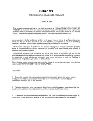 UNIDAD Nº1
INTRODUCION A LA SOLUCION DE PROBLEMAS

JUSTIFICACION

Tras varias investigaciones que se han dado acerca de la FORMULACION ESTRATEGICA DE
PROBLEMAS se puede decir que es un proceso que nos permite de alguna manera representas
de forma clara un problema para de esta manera encontrar la solución del mismo de una manera
rápida y eficaz aplicando las estrategias y paso por paso el procedimiento de solución.

La representación de los problemas también se la puede hacer a través de gráficos, diagramas,
tablas, etc. Ya que de esta manera se nos hace más fácil poder obtener el resultado deseado y
podemos ir aplicando paso por paso el procedimiento de solución de los problemas.
La formulación estratégica de problemas nos plantea estrategias ya antes mencionadas de cómo
aplicar el procedimiento para poder identificar un problema y de esta manera poder facilitar la
obtención del resultado deseado.
La formulación estratégica de problemas nos es de gran ayuda e importancia ya que nos ha
enseñado a identificar y resolver problemas por lo cual ya no tendremos inconvenientes al momento
de resolverlos ya que aplicaremos estrategias que hemos aprendido lo cual nos facilitara el
planteamiento del problema y la obtención del resultado.
Dentro de esta unidad aprendimos a diferenciar las clases de problemas que existen como son los
problemas ESTRUCTURADOS Y NO ESTRUCTURADOS.

OBJETIVOS:

1. Desarrollar nuestras habilidades y destrezas intelectuales para razonar de manera rápida y
eficaz y así poder desenvolvernos sin ningún tipo de inconveniente ante cualquier tipo de
competencia educativa que se nos presente.

2. Tanto los estudiantes como los maestros deben tener mucho interés para poder desarrollar sus
conocimientos y de esta manera proyectarse desde una perspectiva hacia el futuro.

3. El desarrollo del pensamiento es una herramienta que juega un papel muy importante dentro de
nosotros por lo cual la debemos apreciar ya que los conocimientos que sabemos gracias a ello.

 