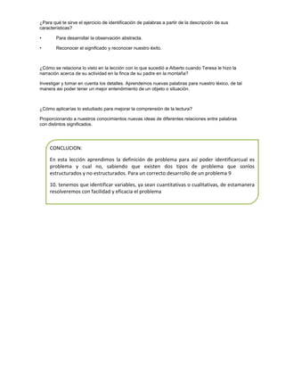 ¿Para qué te sirve el ejercicio de identificación de palabras a partir de la descripción de sus
características?
•

Para desarrollar la observación abstracta.

•

Reconocer el significado y reconocer nuestro éxito.

¿Cómo se relaciona lo visto en la lección con lo que sucedió a Alberto cuando Teresa le hizo la
narración acerca de su actividad en la finca de su padre en la montaña?
Investigar y tomar en cuenta los detalles. Aprendemos nuevas palabras para nuestro léxico, de tal
manera asi poder tener un mejor entendimiento de un objeto o situación.

¿Cómo aplicarías lo estudiado para mejorar la comprensión de la lectura?
Proporcionando a nuestros conocimientos nuevas ideas de diferentes relaciones entre palabras
con distintos significados.

CONCLUCION:
En esta lección aprendimos la definición de problema para así poder identificarcual es
problema y cual no, sabiendo que existen dos tipos de problema que sonlos
estructurados y no estructurados. Para un correcto desarrollo de un problema 9
10. tenemos que identificar variables, ya sean cuantitativas o cualitativas, de estamanera
resolveremos con facilidad y eficacia el problema

 