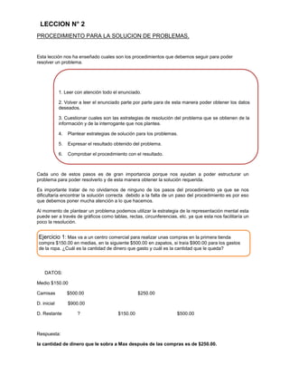 LECCION N° 2
PROCEDIMIENTO PARA LA SOLUCION DE PROBLEMAS.

Esta lección nos ha enseñado cuales son los procedimientos que debemos seguir para poder
resolver un problema.

Procedimientos para resolver un problema
1. Leer con atención todo el enunciado.
2. Volver a leer el enunciado parte por parte para de esta manera poder obtener los datos
deseados.
3. Cuestionar cuales son las estrategias de resolución del problema que se obtienen de la
información y de la interrogante que nos plantea.
4.

Plantear estrategias de solución para los problemas.

5.

Expresar el resultado obtenido del problema.

6.

Comprobar el procedimiento con el resultado.

Cada uno de estos pasos es de gran importancia porque nos ayudan a poder estructurar un
problema para poder resolverlo y de esta manera obtener la solución requerida.
Es importante tratar de no olvidarnos de ninguno de los pasos del procedimiento ya que se nos
dificultaría encontrar la solución correcta debido a la falta de un paso del procedimiento es por eso
que debemos poner mucha atención a lo que hacemos.
Al momento de plantear un problema podemos utilizar la estrategia de la representación mental esta
puede ser a través de gráficos como tablas, rectas, circunferencias, etc. ya que esta nos facilitaría un
poco la resolución.

Ejercicio 1: Max va a un centro comercial para realizar unas compras en la primera tienda
compra $150.00 en medias, en la siguiente $500.00 en zapatos, si traía $900.00 para los gastos
de la ropa. ¿Cuál es la cantidad de dinero que gasto y cuál es la cantidad que le queda?

DATOS:
Medio $150.00
Camisas

$500.00

D. inicial

$900.00

D. Restante

?

$250.00

$150.00

$500.00

Respuesta:
la cantidad de dinero que le sobra a Max después de las compras es de $250.00.

 