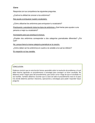Cierre
Responde con tus compañeros las siguientes preguntas.
¿Cuál es la utilidad de conocer a los antónimos?
Nos ayuda a enriquecer nuestro vocabulario.
¿Cómo utilizarías los antónimos para enriquecer tu vocabulario?
Practicando y estudiando todos los tipos de antónimos.¿Qué harías para ayudar a una
persona a mejor su vocabulario?
Aconsejarlo para que practique la lectura.
¿Pueden dos antónimos corresponder a dos categorías gramaticales diferentes? ¿Por
qué?
No, porque tiene la misma categoría gramatical en la oración.
¿Cómo deben ser los antónimos en cuanto a la variable a la cual se refieren?
En negación no hay variable.

CONCLUCION:
Podemos concluir que en esta lección hemos aprendido sobre la resolución de problemas, el cual
debe hacerse siguiendo un procedimiento o estrategia para conseguir un buen resultado. No
debemos omitir ningún paso del procedimiento, para evitar correr riesgo de que el resultado no
sea Factible. También debemos recordar que la clave de todo el procedimiento está en el paso
tres donde debemos plantear relaciones, operaciones y estrategias para poder responder loque
pregunta

 
