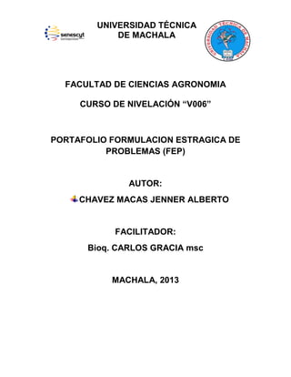 UNIVERSIDAD TÉCNICA
DE MACHALA

FACULTAD DE CIENCIAS AGRONOMIA
CURSO DE NIVELACIÓN “V006”

PORTAFOLIO FORMULACION ESTRAGICA DE
PROBLEMAS (FEP)

AUTOR:
CHAVEZ MACAS JENNER ALBERTO

FACILITADOR:
Bioq. CARLOS GRACIA msc

MACHALA, 2013

 