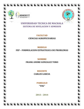 UNIVERSIDAD TECNICA DE MACHALA
SISTEMA DE NIVELACION Y ADMISION

FACULTAD
CIENCIAS AGROPECUARIAS

MODULO
FEP – FORMULACION ESTRATEGICA DE PROBLEMAS

NOMBRE
FRANK ANDRE GONZALEZ TORO

DOCENTE
CARLOS GARCIA

PARELELO
‘’V06’’

2013 – 2014

 