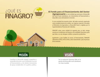 FINAGRO?
Agropecuario es una entidad que promueve el desarrollo
del Sector Rural colombiano, con instrumentos de financiamiento y
desarrollo rural, estimulando la inversión.
Es una sociedad de economía mixta del orden nacional, organizada
como establecimiento de crédito, con régimen especial, vinculada
al Ministerio de Agricultura y Desarrollo Rural y vigilada por la
Superintendencia Financiera de Colombia.
FINAGRO actúa como entidad de segundo piso, es decir, otorga
recursos en condiciones de fomento a las entidades financieras, para
que éstas a su vez otorguen créditos a proyectos productivos.
Igualmente y para facilitar el acceso al financiamiento, FINAGRO
administra el FAG,el ICR,el ISA y otros instrumentos para el proceso
de la inversión.
¿QUÉ ES
MISIÓN
Contribuir al desarrollo integral, competitivo y
sostenible del sector rural, facilitando el acceso
al financiamiento y a los demás instrumentos
de apoyo establecidos en la política pública.
VISIÓN
Ser la institución financiera líder en la
gestión del desarrollo rural colombiano
con clase mundial.
El Fondo para el Financiamiento del Sector
 