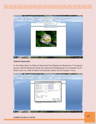 Tabla De Ilustración

1.- Para Poder Hacer Un Índice De Ilustración Nos Dirigimos En Referencias Y Escogemos
Insertar Tabla De Ilustración Donde Nos Aparecerá Inmediatamente Una Ventanita Con El
Orden Como Va A Salir El Índice De Ilustración, Damos Clic En Aceptar Y Listo.




                                                                                         100
COMPUTACION II NIVEL
 