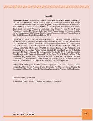 Openoffice

Apache Openoffice, Comúnmente Conocido Como Openoffice.Org, Ooo U Openoffice,
Es Una Suite Ofimática Libre (Código Abierto Y Distribución Gratuita) Que Incluye
Herramientas Como Procesador De Textos, Hoja De Cálculo, Presentaciones, Herramientas
Para El Dibujo Vectorial Y Base De Datos.7 Está Disponible Para Varias Plataformas,
Tales Como Microsoft Windows, Gnu/Linux, Bsd, Solaris Y Mac Os X. Soporta
Numerosos Formatos De Archivo, Incluyendo Como Predeterminado El Formato Estándar
Iso/Iec Opendocument (Odf), Entre Otros Formatos Comunes, Así Como También Soporta
Más De 110 Idiomas, Desde Febrero Del Año 2010.

Openoffice.Org Tiene Como Base Inicial A Staroffice, Una Suite Ofimática Desarrollada
Por Stardivision Y Adquirida Por Sun Microsystems En Agosto De 1999.8 El Desarrollo
De La Suite Estaba Liderado Por Oracle Corporation (Inicialmente Por Sun Microsystems),
En Colaboración Con Otras Compañías Como Novell, Redhat, Redflag Ch2000, Ibm,
Google, Entre Otras Hasta Junio De 2011. El Código Fuente De La Aplicación Está
Disponible Bajo La Licencia Pública General Limitada De Gnu (Lgpl) Versión 3 Hasta La
Versión 3.4.0 Beta 1. Después De La Adquisición De Sun En 2010, Oracle Corporation
Dejó De Apoyar El Desarrollo Comercial10 Y En Junio De 2011 Donó La Suite A La
Incubadora De Apache Para Convertirse En Un Proyecto De La Apache Software
Foundation.11 12 Posteriormente, En Diciembre De 2011, La Apache Software Fundación
Anunció Que El Nombre Del Proyecto Se Convertiría En Apache Openoffice.

El Proyecto Y El Programa Son Denominados «Openoffice» De Forma Informal, Aunque
«Openoffice.Org» Es El Nombre Oficial Completo, Ya Que No Puede Utilizar La
Denominación Openoffice Porque Es Una Marca Registrada En Posesión De Otra Empresa.



Desistalacion De Open Oficce

1.- Hacemos Doble Clic En La Carpeta Que Esta En El Escritorio




                                                                                          104
COMPUTACION II NIVEL
 