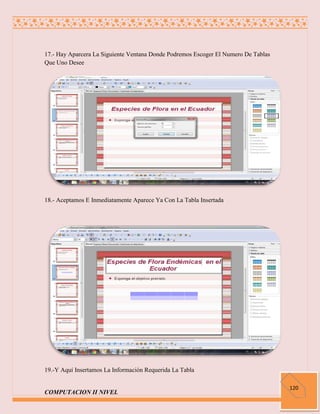 17.- Hay Aparcera La Siguiente Ventana Donde Podremos Escoger El Numero De Tablas
Que Uno Desee




18.- Aceptamos E Inmediatamente Aparece Ya Con La Tabla Insertada




19.-Y Aquí Insertamos La Información Requerida La Tabla

                                                                                    120
COMPUTACION II NIVEL
 