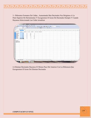 3.- Diferentes Formatos De Celdas , Aumentando Mas Decimales Nos Dirigimos A La
Parte Superior De Herramientas Y Escogeremos El Icono De Decimales Siempre Y Cuando
Hayamos Seleccionado Las Celda Actualizar




4.-Eliminar Decimales Hacemos El Mismo Paso Del Anterior Con La Diferencia Que
Escogeremos El Icono De Eliminar Decimales




                                                                                      123
COMPUTACION II NIVEL
 