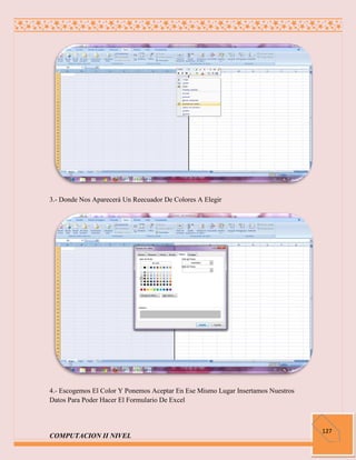 3.- Donde Nos Aparecerá Un Reecuador De Colores A Elegir




4.- Escogemos El Color Y Ponemos Aceptar En Ese Mismo Lugar Insertamos Nuestros
Datos Para Poder Hacer El Formulario De Excel



                                                                                  127
COMPUTACION II NIVEL
 