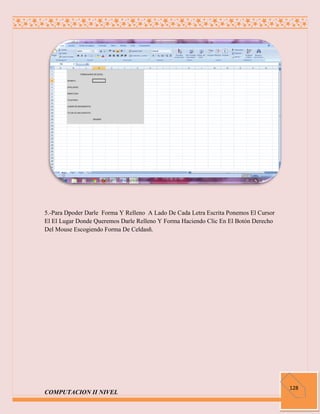 5.-Para Dpoder Darle Forma Y Relleno A Lado De Cada Letra Escrita Ponemos El Cursor
El El Lugar Donde Queremos Darle Relleno Y Forma Haciendo Clic En El Botón Derecho
Del Mouse Escogiendo Forma De Celdasñ.




                                                                                      128
COMPUTACION II NIVEL
 