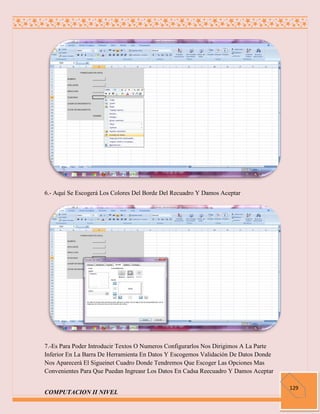 6.- Aquí Se Escogerá Los Colores Del Borde Del Recuadro Y Damos Aceptar




7.-Es Para Poder Introducir Textos O Numeros Configurarlos Nos Dirigimos A La Parte
Inferior En La Barra De Herramienta En Datos Y Escogemos Validación De Datos Donde
Nos Aparecerá El Sigueinet Cuadro Donde Tendremos Que Escoger Las Opciones Mas
Convenientes Para Que Puedan Ingreasr Los Datos En Cadsa Reecuadro Y Damos Aceptar

                                                                                      129
COMPUTACION II NIVEL
 
