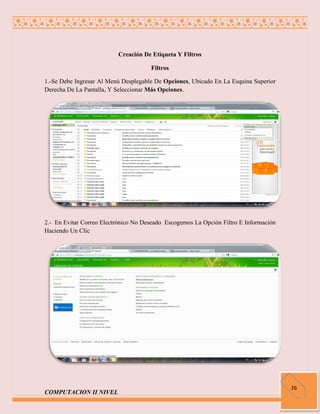 Creación De Etiqueta Y Filtros

                                      Filtros

1.-Se Debe Ingresar Al Menú Desplegable De Opciones, Ubicado En La Esquina Superior
Derecha De La Pantalla, Y Seleccionar Más Opciones.




2.- En Evitar Correo Electrónico No Deseado Escogemos La Opción Filtro E Información
Haciendo Un Clic




                                                                                       26
COMPUTACION II NIVEL
 