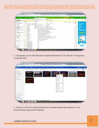 2.- Escogemos La Foto Que Deseamos Etiquetar Haciendo Un Clic Derecho Y Escogemos
La Opción Abrir




3.- Damos Un Clic En La Parte Derecha De La Pantalla Donde Dira Etiquetar A Una
Persona Donde Aparecerá Un Mensaje




                                                                                    28
COMPUTACION II NIVEL
 