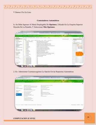 Y Damos Clic En Listo



                            Contestadores Automáticos

1.- Se Debe Ingresar Al Menú Desplegable De Opciones, Ubicado En La Esquina Superior
Derecha De La Pantalla, Y Seleccionar Más Opciones.




2.-En Administrar Cuentaescogemos La Opción Enviar Repuestas Automáticas




                                                                                       30
COMPUTACION II NIVEL
 