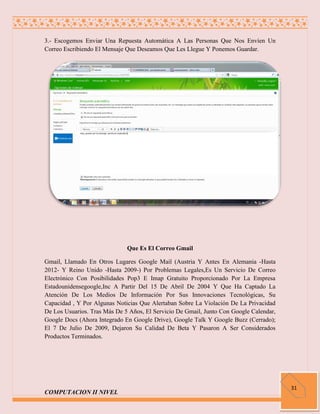 3.- Escogemos Enviar Una Repuesta Automática A Las Personas Que Nos Envíen Un
Correo Escribiendo El Mensaje Que Deseamos Que Les Llegue Y Ponemos Guardar.




                              Que Es El Correo Gmail

Gmail, Llamado En Otros Lugares Google Mail (Austria Y Antes En Alemania -Hasta
2012- Y Reino Unido -Hasta 2009-) Por Problemas Legales,Es Un Servicio De Correo
Electrónico Con Posibilidades Pop3 E Imap Gratuito Proporcionado Por La Empresa
Estadounidensegoogle,Inc A Partir Del 15 De Abril De 2004 Y Que Ha Captado La
Atención De Los Medios De Información Por Sus Innovaciones Tecnológicas, Su
Capacidad , Y Por Algunas Noticias Que Alertaban Sobre La Violación De La Privacidad
De Los Usuarios. Tras Más De 5 Años, El Servicio De Gmail, Junto Con Google Calendar,
Google Docs (Ahora Integrado En Google Drive), Google Talk Y Google Buzz (Cerrado);
El 7 De Julio De 2009, Dejaron Su Calidad De Beta Y Pasaron A Ser Considerados
Productos Terminados.




                                                                                        31
COMPUTACION II NIVEL
 