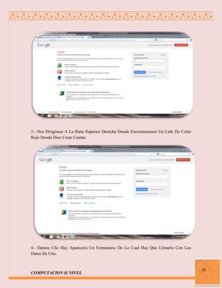 3.- Nos Dirigimos A La Parte Superior Derecha Donde Encontraremos Un Link De Color
Rojo Donde Dice Crear Cuenta




4.- Damos Clic Hay Aparecerá Un Formulario De Lo Cual Hay Que Llenarlo Con Los
Datos De Uno.


                                                                                     33
COMPUTACION II NIVEL
 