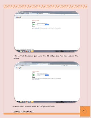 5.-De La Cual Tendremos Que Llenar Con El Código Que Nos Dan Mediante Una
Llamada




6.-Aparecerá La Ventana Donde Se Configurara El Correo

                                                                            36
COMPUTACION II NIVEL
 