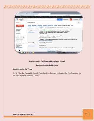 Configuración Del Correo Electrónico Gmail

                            Personalización Del Correo

Configuración De Tema

1.- Se Abre La Cuenta De Gmail, Procediendo A Escoger La Opción De Configuración En
La Parte Superior Derecha Temas.




                                                                                      40
COMPUTACION II NIVEL
 