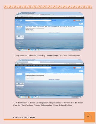 3.- Hay Aparecerá La Pantalla Donde Hay Una Opción Que Dice Crear Un Filtro Nuevo




4.- Y Empezamos A Llenar Las Preguntas Correspondientes Y Hacemos Clic En Filtrar
Crear Un Filtro Con Estos Criterios De Búsqueda » Y Listo Se Creo Un Filtro




                                                                                    44
COMPUTACION II NIVEL
 
