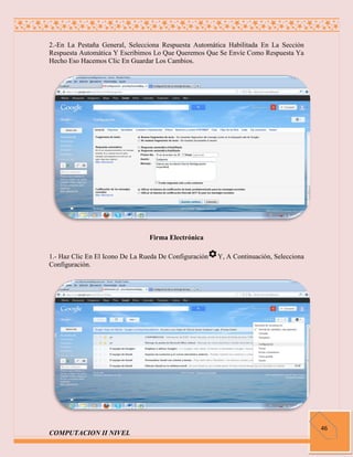 2.-En La Pestaña General, Selecciona Respuesta Automática Habilitada En La Sección
Respuesta Automática Y Escribimos Lo Que Queremos Que Se Envíe Como Respuesta Ya
Hecho Eso Hacemos Clic En Guardar Los Cambios.




                                 Firma Electrónica

1.- Haz Clic En El Icono De La Rueda De Configuración   Y, A Continuación, Selecciona
Configuración.




                                                                                        46
COMPUTACION II NIVEL
 