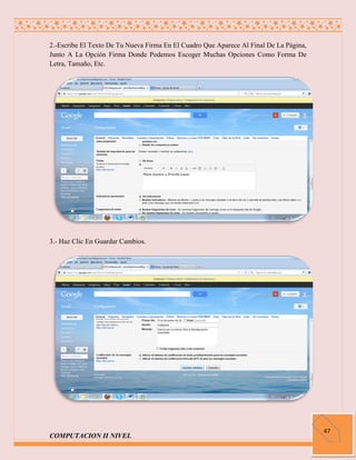 2.-Escribe El Texto De Tu Nueva Firma En El Cuadro Que Aparece Al Final De La Página,
Junto A La Opción Firma Donde Podemos Escoger Muchas Opciones Como Forma De
Letra, Tamaño, Etc.




3.- Haz Clic En Guardar Cambios.




                                                                                        47
COMPUTACION II NIVEL
 