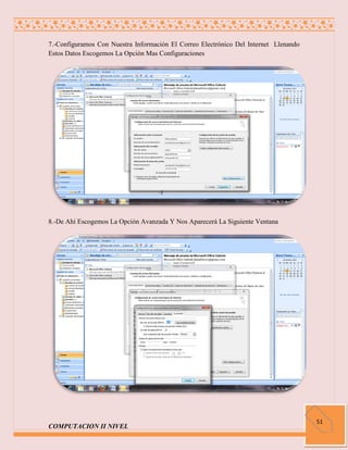 7.-Configuramos Con Nuestra Información El Correo Electrónico Del Internet Llenando
Estos Datos Escogemos La Opción Mas Configuraciones




8.-De Ahí Escogemos La Opción Avanzada Y Nos Aparecerá La Siguiente Ventana




                                                                                      51
COMPUTACION II NIVEL
 