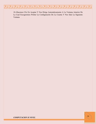 10.-Hacemos Clic En Aceptar Y Nos Dirige Automáticamente A La Ventana Anterior De
La Cual Escogeremos Probar La Configuración De La Cuenta Y Nos Sale La Siguiente
Ventana




                                                                                    52
COMPUTACION II NIVEL
 