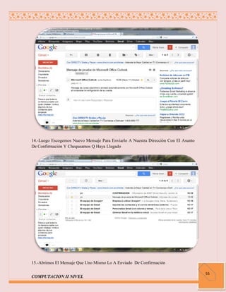 14.-Luego Escogemos Nuevo Mensaje Para Enviarlo A Nuestra Dirección Con El Asunto
De Confirmación Y Chequeamos Q Haya Llegado




15.-Abrimos El Mensaje Que Uno Mismo Lo A Enviado De Confirmación

                                                                                    55
COMPUTACION II NIVEL
 