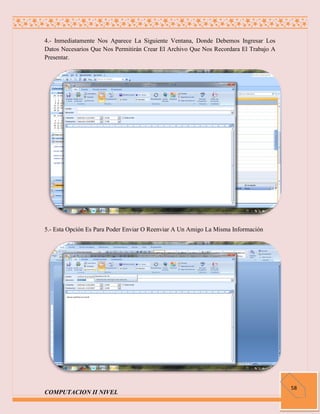 4.- Inmediatamente Nos Aparece La Siguiente Ventana, Donde Debemos Ingresar Los
Datos Necesarios Que Nos Permitirán Crear El Archivo Que Nos Recordara El Trabajo A
Presentar.




5.- Esta Opción Es Para Poder Enviar O Reenviar A Un Amigo La Misma Información




                                                                                      58
COMPUTACION II NIVEL
 