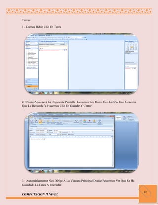 Tareas

1.- Damos Doble Clic En Tarea




2.-Donde Aparecerá La Siguiente Pantalla Llenamos Los Datos Con Lo Que Uno Necesita
Que Le Recuerde Y Hacemos Clic En Guardar Y Cerrar




3.- Automáticamente Nos Dirige A La Ventana Principal Donde Podremos Ver Que Se Ha
Guardado La Tarea A Recordar.

                                                                                      62
COMPUTACION II NIVEL
 