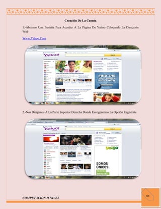 Creación De La Cuenta

1.-Abrimos Una Pestaña Para Acceder A La Página De Yahoo Colocando La Dirección
Web

Www.Yahoo.Com




2.-Nos Dirigimos A La Parte Superior Derecha Donde Escogeremos La Opción Regístrate




                                                                                      64
COMPUTACION II NIVEL
 