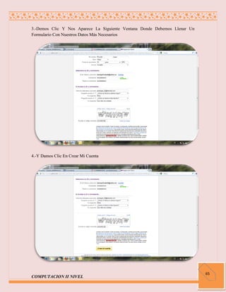 3.-Demos Clic Y Nos Aparece La Siguiente Ventana Donde Debemos Llenar Un
Formulario Con Nuestros Datos Más Necesarios




4.-Y Damos Clic En Crear Mi Cuenta




                                                                           65
COMPUTACION II NIVEL
 