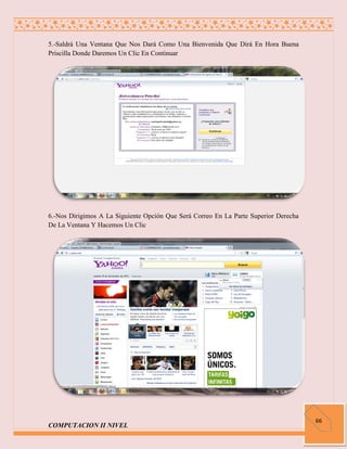 5.-Saldrá Una Ventana Que Nos Dará Como Una Bienvenida Que Dirá En Hora Buena
Priscilla Donde Daremos Un Clic En Continuar




6.-Nos Dirigimos A La Siguiente Opción Que Será Correo En La Parte Superior Derecha
De La Ventana Y Hacemos Un Clic




                                                                                      66
COMPUTACION II NIVEL
 