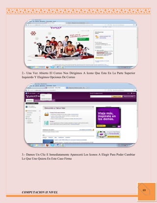 2.- Una Vez Abierto El Correo Nos Dirigimos A Icono Que Esta En La Parte Superior
Izquierdo Y Elegimos Opciones De Correo




3.- Damos Un Clic E Inmediatamente Aparecerá Los Iconos A Elegir Para Poder Cambiar
Lo Que Uno Quiera En Este Caso Firma




                                                                                      69
COMPUTACION II NIVEL
 
