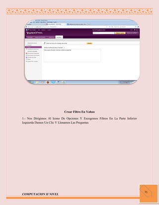 Crear Filtro En Yahoo

1.- Nos Dirigimos Al Icono De Opciones Y Escogemos Filtros En La Parte Inferior
Izquierda Damos Un Clic Y Llenamos Las Preguntas




                                                                                  71
COMPUTACION II NIVEL
 