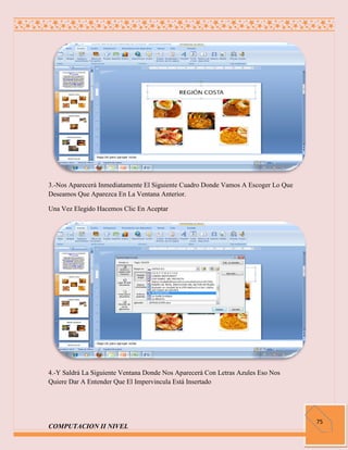 3.-Nos Aparecerá Inmediatamente El Siguiente Cuadro Donde Vamos A Escoger Lo Que
Deseamos Que Aparezca En La Ventana Anterior.

Una Vez Elegido Hacemos Clic En Aceptar




4.-Y Saldrá La Siguiente Ventana Donde Nos Aparecerá Con Letras Azules Eso Nos
Quiere Dar A Entender Que El Impervincula Está Insertado




                                                                                   75
COMPUTACION II NIVEL
 
