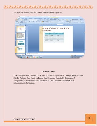 9.-Luego Escribimos En Ellas Lo Que Deseamos Que Aparezca




                                  Guardar En Pdf

1.-Nos Dirigimos En El Icono De Arriba En La Parte Izquierda De La Hoja Donde Aremos
Clic En Archivo Para Elegir La Forma Que Deseamos Guardar El Documento Y
Escogemos Otros Formatos Hasta Encontrar El Que Deseamos Hacemos Clic E
Inmediatamente Se Guarda.




                                                                                       79
COMPUTACION II NIVEL
 