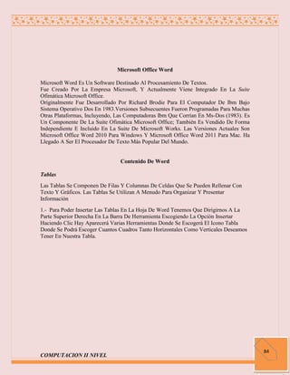 Microsoft Office Word

Microsoft Word Es Un Software Destinado Al Procesamiento De Textos.
Fue Creado Por La Empresa Microsoft, Y Actualmente Viene Integrado En La Suite
Ofimática Microsoft Office.
Originalmente Fue Desarrollado Por Richard Brodie Para El Computador De Ibm Bajo
Sistema Operativo Dos En 1983.Versiones Subsecuentes Fueron Programadas Para Muchas
Otras Plataformas, Incluyendo, Las Computadoras Ibm Que Corrían En Ms-Dos (1983). Es
Un Componente De La Suite Ofimática Microsoft Office; También Es Vendido De Forma
Independiente E Incluido En La Suite De Microsoft Works. Las Versiones Actuales Son
Microsoft Office Word 2010 Para Windows Y Microsoft Office Word 2011 Para Mac. Ha
Llegado A Ser El Procesador De Texto Más Popular Del Mundo.


                                Contenido De Word

Tablas
Las Tablas Se Componen De Filas Y Columnas De Celdas Que Se Pueden Rellenar Con
Texto Y Gráficos. Las Tablas Se Utilizan A Menudo Para Organizar Y Presentar
Información
1.- Para Poder Insertar Las Tablas En La Hoja De Word Tenemos Que Dirigirnos A La
Parte Superior Derecha En La Barra De Herramienta Escogiendo La Opción Insertar
Haciendo Clic Hay Aparecerá Varias Herramientas Donde Se Escogerá El Icono Tabla
Donde Se Podrá Escoger Cuantos Cuadros Tanto Horizontales Como Verticales Deseamos
Tener En Nuestra Tabla.




                                                                                       84
COMPUTACION II NIVEL
 