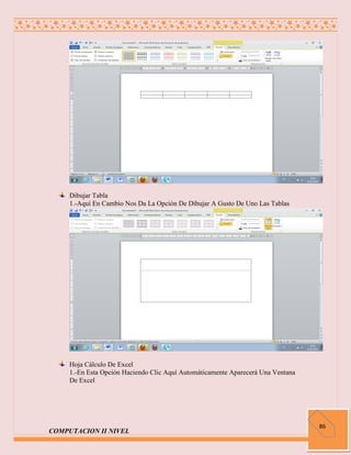Dibujar Tabla
     1.-Aquí En Cambio Nos Da La Opción De Dibujar A Gusto De Uno Las Tablas




     Hoja Cálculo De Excel
     1.-En Esta Opción Haciendo Clic Aquí Automáticamente Aparecerá Una Ventana
     De Excel




                                                                                  86
COMPUTACION II NIVEL
 