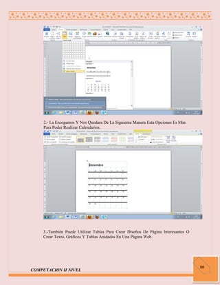 2.- La Escogemos Y Nos Quedara De La Siguiente Manera Esta Opciones Es Mas
     Para Poder Realizar Calendarios.




     3.-También Puede Utilizar Tablas Para Crear Diseños De Página Interesantes O
     Crear Texto, Gráficos Y Tablas Anidadas En Una Página Web.




                                                                                    88
COMPUTACION II NIVEL
 