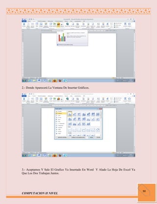 2.- Donde Aparecerá La Ventana De Insertar Gráficos.




3.- Aceptamos Y Sale El Grafico Ya Insertado En Word Y Alado La Hoja De Excel Ya
Que Los Dos Trabajan Juntos.




                                                                                   90
COMPUTACION II NIVEL
 