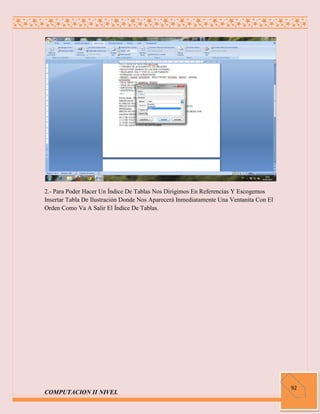 2.- Para Poder Hacer Un Índice De Tablas Nos Dirigimos En Referencias Y Escogemos
Insertar Tabla De Ilustración Donde Nos Aparecerá Inmediatamente Una Ventanita Con El
Orden Como Va A Salir El Índice De Tablas.




                                                                                        92
COMPUTACION II NIVEL
 