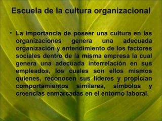 Escuela de la cultura organizacional
• La importancia de poseer una cultura en las
organizaciones
genera
una
adecuada
organización y entendimiento de los factores
sociales dentro de la misma empresa la cual
genera una adecuada interrelación en sus
empleados, los cuales son ellos mismos
quienes, reconocen sus líderes y propician
comportamientos similares, símbolos y
creencias enmarcadas en el entorno laboral.

 