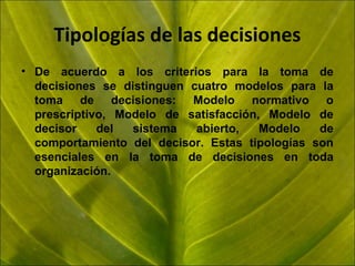 Tipologías de las decisiones
• De acuerdo a los criterios para la toma de
decisiones se distinguen cuatro modelos para la
toma de decisiones: Modelo normativo o
prescriptivo, Modelo de satisfacción, Modelo de
decisor
del
sistema
abierto,
Modelo
de
comportamiento del decisor. Estas tipologías son
esenciales en la toma de decisiones en toda
organización.

 