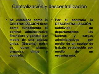 Centralización y descentralización
• Se establece como la
CENTRALIZACION tiene
como fundamento el
control administrativo
financiero y general por
medio de una cabeza
única, (Gerente) quien
es
quien
planea,
organiza,
dirige
y
controla.

• Por el contrario la
DESCENTRALIZACIÓN
subdivide
en
departamentos
las
labores
y
cargas
administrativas
por
medio de un equipo de
trabajo establecido por
medio
de
un
organigrama.

 