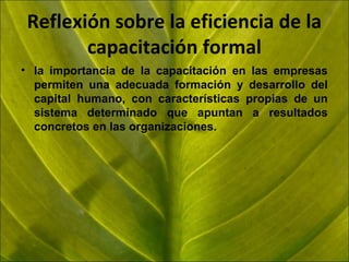 Reflexión sobre la eficiencia de la
capacitación formal
• la importancia de la capacitación en las empresas
permiten una adecuada formación y desarrollo del
capital humano, con características propias de un
sistema determinado que apuntan a resultados
concretos en las organizaciones.

 